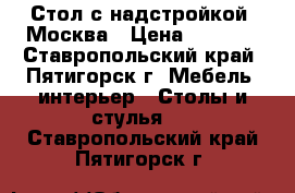 Стол с надстройкой, Москва › Цена ­ 3 850 - Ставропольский край, Пятигорск г. Мебель, интерьер » Столы и стулья   . Ставропольский край,Пятигорск г.